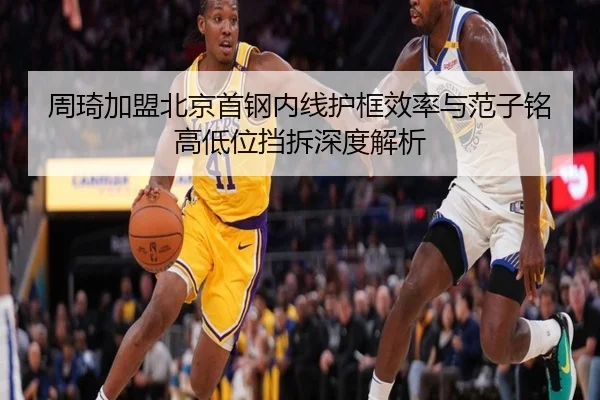 周琦加盟北京首钢内线护框效率与范子铭高低位挡拆深度解析