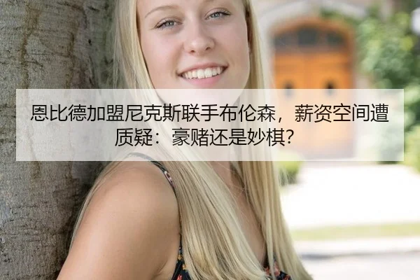 恩比德加盟尼克斯联手布伦森，薪资空间遭质疑：豪赌还是妙棋？