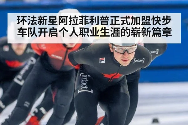 环法新星阿拉菲利普正式加盟快步车队开启个人职业生涯的崭新篇章