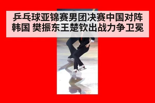 乒乓球亚锦赛男团决赛中国对阵韩国 樊振东王楚钦出战力争卫冕